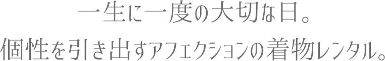 一生に一度の大切な日。個性を引き出すアフェクションの着物レンタル。